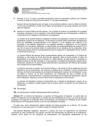 CONSTITUCIÓN POLÍTICA DE LOS ESTADOS UNIDOS MEXICANOS
              CÁMARA DE DIPUTADOS DEL H. CONGRESO DE LA UNIÓN                                 Última Reforma DOF 25-06-2012
              Secretaría General
              Secretaría de Servicios Parlamentarios
              Dirección General de Servicios de Documentación, Información y Análisis




   V.   Declarar si ha o no lugar a proceder penalmente contra los servidores públicos que hubieren
        incurrido en delito en los términos del artículo 111 de esta Constitución.

        Conocer de las imputaciones que se hagan a los servidores públicos a que se refiere el artículo
        110 de esta Constitución y fungir como órgano de acusación en los juicios políticos que contra
        éstos se instauren.

   VI. Revisar la Cuenta Pública del año anterior, con el objeto de evaluar los resultados de la gestión
       financiera, comprobar si se ha ajustado a los criterios señalados por el Presupuesto y verificar el
       cumplimiento de los objetivos contenidos en los programas.

        La revisión de la Cuenta Pública la realizará la Cámara de Diputados a través de la entidad de
        fiscalización superior de la Federación. Si del examen que ésta realice aparecieran discrepancias
        entre las cantidades correspondientes a los ingresos o a los egresos, con relación a los
        conceptos y las partidas respectivas o no existiera exactitud o justificación en los ingresos
        obtenidos o en los gastos realizados, se determinarán las responsabilidades de acuerdo con la
        Ley. En el caso de la revisión sobre el cumplimiento de los objetivos de los programas, dicha
        entidad sólo podrá emitir las recomendaciones para la mejora en el desempeño de los mismos,
        en los términos de la Ley.

        La Cuenta Pública del ejercicio fiscal correspondiente deberá ser presentada a la Cámara de
        Diputados a más tardar el 30 de abril del año siguiente. Sólo se podrá ampliar el plazo de
        presentación en los términos de la fracción IV, último párrafo, de este artículo; la prórroga no
        deberá exceder de 30 días naturales y, en tal supuesto, la entidad de fiscalización superior de la
        Federación contará con el mismo tiempo adicional para la presentación del informe del resultado
        de la revisión de la Cuenta Pública.

        La Cámara concluirá la revisión de la Cuenta Pública a más tardar el 30 de septiembre del año
        siguiente al de su presentación, con base en el análisis de su contenido y en las conclusiones
        técnicas del informe del resultado de la entidad de fiscalización superior de la Federación, a que
        se refiere el artículo 79 de esta Constitución, sin menoscabo de que el trámite de las
        observaciones, recomendaciones y acciones promovidas por la entidad de fiscalización superior
        de la Federación, seguirá su curso en términos de lo dispuesto en dicho artículo.

        La Cámara de Diputados evaluará el desempeño de la entidad de fiscalización superior de la
        Federación y al efecto le podrá requerir que le informe sobre la evolución de sus trabajos de
        fiscalización;

   VII. (Se deroga).

   VIII. Las demás que le confiere expresamente esta Constitución.

   Artículo 75. La Cámara de Diputados, al aprobar el Presupuesto de Egresos, no podrá dejar de
señalar la retribución que corresponda a un empleo que esté establecido por la ley; y en caso de que por
cualquiera circunstancia se omita fijar dicha remuneración, se entenderá por señalada la que hubiere
tenido fijada en el Presupuesto anterior o en la ley que estableció el empleo.

  En todo caso, dicho señalamiento deberá respetar las bases previstas en el artículo 127 de esta
Constitución y en las leyes que en la materia expida el Congreso General.

   Los poderes federales Legislativo, Ejecutivo y Judicial, así como los organismos con autonomía
reconocida en esta Constitución que ejerzan recursos del Presupuesto de Egresos de la Federación,
deberán incluir dentro de sus proyectos de presupuestos, los tabuladores desglosados de las


                                                                           50 de 185
 