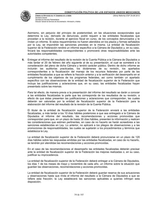 CONSTITUCIÓN POLÍTICA DE LOS ESTADOS UNIDOS MEXICANOS
            CÁMARA DE DIPUTADOS DEL H. CONGRESO DE LA UNIÓN                                 Última Reforma DOF 25-06-2012
            Secretaría General
            Secretaría de Servicios Parlamentarios
            Dirección General de Servicios de Documentación, Información y Análisis




      Asimismo, sin perjuicio del principio de posterioridad, en las situaciones excepcionales que
      determine la Ley, derivado de denuncias, podrá requerir a las entidades fiscalizadas que
      procedan a la revisión, durante el ejercicio fiscal en curso, de los conceptos denunciados y le
      rindan un informe. Si estos requerimientos no fueren atendidos en los plazos y formas señalados
      por la Ley, se impondrán las sanciones previstas en la misma. La entidad de fiscalización
      superior de la Federación rendirá un informe específico a la Cámara de Diputados y, en su caso,
      fincará las responsabilidades correspondientes o promoverá otras responsabilidades ante las
      autoridades competentes;

II.   Entregar el informe del resultado de la revisión de la Cuenta Pública a la Cámara de Diputados a
      más tardar el 20 de febrero del año siguiente al de su presentación, el cual se someterá a la
      consideración del pleno de dicha Cámara y tendrá carácter público. Dentro de dicho informe se
      incluirán las auditorías practicadas, los dictámenes de su revisión, los apartados
      correspondientes a la fiscalización del manejo de los recursos federales por parte de las
      entidades fiscalizadas a que se refiere la fracción anterior y a la verificación del desempeño en el
      cumplimiento de los objetivos de los programas federales, así como también un apartado
      específico con las observaciones de la entidad de fiscalización superior de la Federación que
      incluya las justificaciones y aclaraciones que, en su caso, las entidades fiscalizadas hayan
      presentado sobre las mismas.

      Para tal efecto, de manera previa a la presentación del informe del resultado se darán a conocer
      a las entidades fiscalizadas la parte que les corresponda de los resultados de su revisión, a
      efecto de que éstas presenten las justificaciones y aclaraciones que correspondan, las cuales
      deberán ser valoradas por la entidad de fiscalización superior de la Federación para la
      elaboración del informe del resultado de la revisión de la Cuenta Pública.

      El titular de la entidad de fiscalización superior de la Federación enviará a las entidades
      fiscalizadas, a más tardar a los 10 días hábiles posteriores a que sea entregado a la Cámara de
      Diputados el informe del resultado, las recomendaciones y acciones promovidas que
      correspondan para que, en un plazo de hasta 30 días hábiles, presenten la información y realicen
      las consideraciones que estimen pertinentes, en caso de no hacerlo se harán acreedores a las
      sanciones establecidas en Ley. Lo anterior, no aplicará a los pliegos de observaciones y a las
      promociones de responsabilidades, las cuales se sujetarán a los procedimientos y términos que
      establezca la Ley.

      La entidad de fiscalización superior de la Federación deberá pronunciarse en un plazo de 120
      días hábiles sobre las respuestas emitidas por las entidades fiscalizadas, en caso de no hacerlo,
      se tendrán por atendidas las recomendaciones y acciones promovidas.

      En el caso de las recomendaciones al desempeño las entidades fiscalizadas deberán precisar
      ante la entidad de fiscalización superior de la Federación las mejoras realizadas o, en su caso,
      justificar su improcedencia.

      La entidad de fiscalización superior de la Federación deberá entregar a la Cámara de Diputados,
      los días 1 de los meses de mayo y noviembre de cada año, un informe sobre la situación que
      guardan las observaciones, recomendaciones y acciones promovidas.

      La entidad de fiscalización superior de la Federación deberá guardar reserva de sus actuaciones
      y observaciones hasta que rinda el informe del resultado a la Cámara de Diputados a que se
      refiere esta fracción; la Ley establecerá las sanciones aplicables a quienes infrinjan esta
      disposición;



                                                                         54 de 185
 