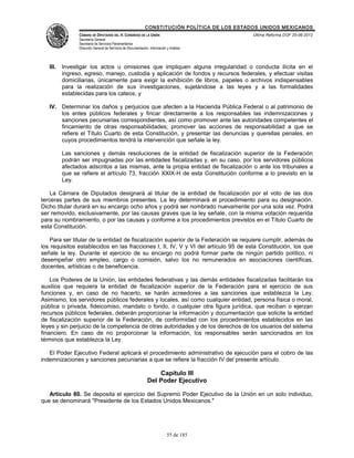 CONSTITUCIÓN POLÍTICA DE LOS ESTADOS UNIDOS MEXICANOS
                CÁMARA DE DIPUTADOS DEL H. CONGRESO DE LA UNIÓN                                 Última Reforma DOF 25-06-2012
                Secretaría General
                Secretaría de Servicios Parlamentarios
                Dirección General de Servicios de Documentación, Información y Análisis




   III.   Investigar los actos u omisiones que impliquen alguna irregularidad o conducta ilícita en el
          ingreso, egreso, manejo, custodia y aplicación de fondos y recursos federales, y efectuar visitas
          domiciliarias, únicamente para exigir la exhibición de libros, papeles o archivos indispensables
          para la realización de sus investigaciones, sujetándose a las leyes y a las formalidades
          establecidas para los cateos, y

   IV. Determinar los daños y perjuicios que afecten a la Hacienda Pública Federal o al patrimonio de
       los entes públicos federales y fincar directamente a los responsables las indemnizaciones y
       sanciones pecuniarias correspondientes, así como promover ante las autoridades competentes el
       fincamiento de otras responsabilidades; promover las acciones de responsabilidad a que se
       refiere el Título Cuarto de esta Constitución, y presentar las denuncias y querellas penales, en
       cuyos procedimientos tendrá la intervención que señale la ley.

          Las sanciones y demás resoluciones de la entidad de fiscalización superior de la Federación
          podrán ser impugnadas por las entidades fiscalizadas y, en su caso, por los servidores públicos
          afectados adscritos a las mismas, ante la propia entidad de fiscalización o ante los tribunales a
          que se refiere el artículo 73, fracción XXIX-H de esta Constitución conforme a lo previsto en la
          Ley.

    La Cámara de Diputados designará al titular de la entidad de fiscalización por el voto de las dos
terceras partes de sus miembros presentes. La ley determinará el procedimiento para su designación.
Dicho titular durará en su encargo ocho años y podrá ser nombrado nuevamente por una sola vez. Podrá
ser removido, exclusivamente, por las causas graves que la ley señale, con la misma votación requerida
para su nombramiento, o por las causas y conforme a los procedimientos previstos en el Título Cuarto de
esta Constitución.

   Para ser titular de la entidad de fiscalización superior de la Federación se requiere cumplir, además de
los requisitos establecidos en las fracciones I, II, IV, V y VI del artículo 95 de esta Constitución, los que
señale la ley. Durante el ejercicio de su encargo no podrá formar parte de ningún partido político, ni
desempeñar otro empleo, cargo o comisión, salvo los no remunerados en asociaciones científicas,
docentes, artísticas o de beneficencia.

    Los Poderes de la Unión, las entidades federativas y las demás entidades fiscalizadas facilitarán los
auxilios que requiera la entidad de fiscalización superior de la Federación para el ejercicio de sus
funciones y, en caso de no hacerlo, se harán acreedores a las sanciones que establezca la Ley.
Asimismo, los servidores públicos federales y locales, así como cualquier entidad, persona física o moral,
pública o privada, fideicomiso, mandato o fondo, o cualquier otra figura jurídica, que reciban o ejerzan
recursos públicos federales, deberán proporcionar la información y documentación que solicite la entidad
de fiscalización superior de la Federación, de conformidad con los procedimientos establecidos en las
leyes y sin perjuicio de la competencia de otras autoridades y de los derechos de los usuarios del sistema
financiero. En caso de no proporcionar la información, los responsables serán sancionados en los
términos que establezca la Ley.

   El Poder Ejecutivo Federal aplicará el procedimiento administrativo de ejecución para el cobro de las
indemnizaciones y sanciones pecuniarias a que se refiere la fracción IV del presente artículo.

                                                                   Capítulo III
                                                               Del Poder Ejecutivo

   Artículo 80. Se deposita el ejercicio del Supremo Poder Ejecutivo de la Unión en un solo individuo,
que se denominará "Presidente de los Estados Unidos Mexicanos."




                                                                             55 de 185
 