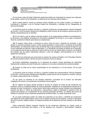 CONSTITUCIÓN POLÍTICA DE LOS ESTADOS UNIDOS MEXICANOS
               CÁMARA DE DIPUTADOS DEL H. CONGRESO DE LA UNIÓN                                 Última Reforma DOF 25-06-2012
               Secretaría General
               Secretaría de Servicios Parlamentarios
               Dirección General de Servicios de Documentación, Información y Análisis




   En los juicios civiles del orden federal las sentencias podrán ser reclamadas en amparo por cualquiera
de las partes, incluso por la Federación, en defensa de sus intereses patrimoniales, y

   d) En materia laboral, cuando se reclamen laudos dictados por las Juntas Locales o la Federal de
Conciliación y Arbitraje, o por el Tribunal Federal de Conciliación y Arbitraje de los Trabajadores al
Servicio del Estado;

    La Suprema Corte de Justicia, de oficio o a petición fundada del correspondiente Tribunal Colegiado
de Circuito, o del Procurador General de la República, podrá conocer de los amparos directos que por su
interés y trascendencia así lo ameriten.

   VI. En los casos a que se refiere la fracción anterior, la ley reglamentaria señalará el procedimiento y
los términos a que deberán someterse los Tribunales Colegiados de Circuito y, en su caso, la Suprema
Corte de Justicia de la Nación para dictar sus resoluciones;

    VII. El amparo contra actos u omisiones en juicio, fuera de juicio o después de concluido, o que
afecten a personas extrañas al juicio, contra normas generales o contra actos u omisiones de autoridad
administrativa, se interpondrá ante el Juez de Distrito bajo cuya jurisdicción se encuentre el lugar en que
el acto reclamado se ejecute o trate de ejecutarse, y su tramitación se limitará al informe de la autoridad,
a una audiencia para la que se citará en el mismo auto en el que se mande pedir el informe y se recibirán
las pruebas que las partes interesadas ofrezcan y oirán los alegatos, pronunciándose en la misma
audiencia la sentencia;

   VIII. Contra las sentencias que pronuncien en amparo los Jueces de Distrito o los Tribunales Unitarios
de Circuito procede revisión. De ella conocerá la Suprema Corte de Justicia:

    a) Cuando habiéndose impugnado en la demanda de amparo normas generales por estimarlas
directamente violatorias de esta Constitución, subsista en el recurso el problema de constitucionalidad.

  b) Cuando se trate de los casos comprendidos en las fracciones II y III del artículo 103 de esta
Constitución.

   La Suprema Corte de Justicia, de oficio o a petición fundada del correspondiente Tribunal Colegiado
de Circuito, o del Procurador General de la República, podrá conocer de los amparos en revisión, que por
su interés y trascendencia así lo ameriten.

   En los casos no previstos en los párrafos anteriores, conocerán de la revisión los tribunales
colegiados de circuito y sus sentencias no admitirán recurso alguno;

    IX. En materia de amparo directo procede el recurso de revisión en contra de las sentencias que
resuelvan sobre la constitucionalidad de normas generales, establezcan la interpretación directa de un
precepto de esta Constitución u omitan decidir sobre tales cuestiones cuando hubieren sido planteadas,
siempre que fijen un criterio de importancia y trascendencia, según lo disponga la Suprema Corte de
Justicia de la Nación, en cumplimiento de los acuerdos generales del Pleno. La materia del recurso se
limitará a la decisión de las cuestiones propiamente constitucionales, sin poder comprender otras;

   X. Los actos reclamados podrán ser objeto de suspensión en los casos y mediante las condiciones
que determine la ley reglamentaria, para lo cual el órgano jurisdiccional de amparo, cuando la naturaleza
del acto lo permita, deberá realizar un análisis ponderado de la apariencia del buen derecho y del interés
social.

  Dicha suspensión deberá otorgarse respecto de las sentencias definitivas en materia penal al
comunicarse la promoción del amparo, y en las materias civil, mercantil y administrativa, mediante


                                                                            72 de 185
 