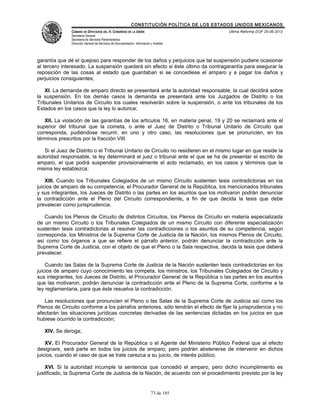 CONSTITUCIÓN POLÍTICA DE LOS ESTADOS UNIDOS MEXICANOS
               CÁMARA DE DIPUTADOS DEL H. CONGRESO DE LA UNIÓN                                 Última Reforma DOF 25-06-2012
               Secretaría General
               Secretaría de Servicios Parlamentarios
               Dirección General de Servicios de Documentación, Información y Análisis




garantía que dé el quejoso para responder de los daños y perjuicios que tal suspensión pudiere ocasionar
al tercero interesado. La suspensión quedará sin efecto si éste último da contragarantía para asegurar la
reposición de las cosas al estado que guardaban si se concediese el amparo y a pagar los daños y
perjuicios consiguientes;

   XI. La demanda de amparo directo se presentará ante la autoridad responsable, la cual decidirá sobre
la suspensión. En los demás casos la demanda se presentará ante los Juzgados de Distrito o los
Tribunales Unitarios de Circuito los cuales resolverán sobre la suspensión, o ante los tribunales de los
Estados en los casos que la ley lo autorice;

   XII. La violación de las garantías de los artículos 16, en materia penal, 19 y 20 se reclamará ante el
superior del tribunal que la cometa, o ante el Juez de Distrito o Tribunal Unitario de Circuito que
corresponda, pudiéndose recurrir, en uno y otro caso, las resoluciones que se pronuncien, en los
términos prescritos por la fracción VIII.

   Si el Juez de Distrito o el Tribunal Unitario de Circuito no residieren en el mismo lugar en que reside la
autoridad responsable, la ley determinará el juez o tribunal ante el que se ha de presentar el escrito de
amparo, el que podrá suspender provisionalmente el acto reclamado, en los casos y términos que la
misma ley establezca;

    XIII. Cuando los Tribunales Colegiados de un mismo Circuito sustenten tesis contradictorias en los
juicios de amparo de su competencia, el Procurador General de la República, los mencionados tribunales
y sus integrantes, los Jueces de Distrito o las partes en los asuntos que los motivaron podrán denunciar
la contradicción ante el Pleno del Circuito correspondiente, a fin de que decida la tesis que debe
prevalecer como jurisprudencia.

   Cuando los Plenos de Circuito de distintos Circuitos, los Plenos de Circuito en materia especializada
de un mismo Circuito o los Tribunales Colegiados de un mismo Circuito con diferente especialización
sustenten tesis contradictorias al resolver las contradicciones o los asuntos de su competencia, según
corresponda, los Ministros de la Suprema Corte de Justicia de la Nación, los mismos Plenos de Circuito,
así como los órganos a que se refiere el párrafo anterior, podrán denunciar la contradicción ante la
Suprema Corte de Justicia, con el objeto de que el Pleno o la Sala respectiva, decida la tesis que deberá
prevalecer.

    Cuando las Salas de la Suprema Corte de Justicia de la Nación sustenten tesis contradictorias en los
juicios de amparo cuyo conocimiento les competa, los ministros, los Tribunales Colegiados de Circuito y
sus integrantes, los Jueces de Distrito, el Procurador General de la República o las partes en los asuntos
que las motivaron, podrán denunciar la contradicción ante el Pleno de la Suprema Corte, conforme a la
ley reglamentaria, para que éste resuelva la contradicción.

   Las resoluciones que pronuncien el Pleno o las Salas de la Suprema Corte de Justicia así como los
Plenos de Circuito conforme a los párrafos anteriores, sólo tendrán el efecto de fijar la jurisprudencia y no
afectarán las situaciones jurídicas concretas derivadas de las sentencias dictadas en los juicios en que
hubiese ocurrido la contradicción;

   XIV. Se deroga;

    XV. El Procurador General de la República o el Agente del Ministerio Público Federal que al efecto
designare, será parte en todos los juicios de amparo; pero podrán abstenerse de intervenir en dichos
juicios, cuando el caso de que se trate carezca a su juicio, de interés público.

    XVI. Si la autoridad incumple la sentencia que concedió el amparo, pero dicho incumplimiento es
justificado, la Suprema Corte de Justicia de la Nación, de acuerdo con el procedimiento previsto por la ley


                                                                            73 de 185
 