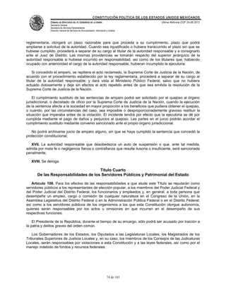 CONSTITUCIÓN POLÍTICA DE LOS ESTADOS UNIDOS MEXICANOS
               CÁMARA DE DIPUTADOS DEL H. CONGRESO DE LA UNIÓN                                 Última Reforma DOF 25-06-2012
               Secretaría General
               Secretaría de Servicios Parlamentarios
               Dirección General de Servicios de Documentación, Información y Análisis




reglamentaria, otorgará un plazo razonable para que proceda a su cumplimiento, plazo que podrá
ampliarse a solicitud de la autoridad. Cuando sea injustificado o hubiera transcurrido el plazo sin que se
hubiese cumplido, procederá a separar de su cargo al titular de la autoridad responsable y a consignarlo
ante el Juez de Distrito. Las mismas providencias se tomarán respecto del superior jerárquico de la
autoridad responsable si hubiese incurrido en responsabilidad, así como de los titulares que, habiendo
ocupado con anterioridad el cargo de la autoridad responsable, hubieran incumplido la ejecutoria.

    Si concedido el amparo, se repitiera el acto reclamado, la Suprema Corte de Justicia de la Nación, de
acuerdo con el procedimiento establecido por la ley reglamentaria, procederá a separar de su cargo al
titular de la autoridad responsable, y dará vista al Ministerio Público Federal, salvo que no hubiera
actuado dolosamente y deje sin efectos el acto repetido antes de que sea emitida la resolución de la
Suprema Corte de Justicia de la Nación.

    El cumplimiento sustituto de las sentencias de amparo podrá ser solicitado por el quejoso al órgano
jurisdiccional, o decretado de oficio por la Suprema Corte de Justicia de la Nación, cuando la ejecución
de la sentencia afecte a la sociedad en mayor proporción a los beneficios que pudiera obtener el quejoso,
o cuando, por las circunstancias del caso, sea imposible o desproporcionadamente gravoso restituir la
situación que imperaba antes de la violación. El incidente tendrá por efecto que la ejecutoria se dé por
cumplida mediante el pago de daños y perjuicios al quejoso. Las partes en el juicio podrán acordar el
cumplimiento sustituto mediante convenio sancionado ante el propio órgano jurisdiccional.

   No podrá archivarse juicio de amparo alguno, sin que se haya cumplido la sentencia que concedió la
protección constitucional;

   XVII. La autoridad responsable que desobedezca un auto de suspensión o que, ante tal medida,
admita por mala fe o negligencia fianza o contrafianza que resulte ilusoria o insuficiente, será sancionada
penalmente;

   XVIII. Se deroga.

                                     Título Cuarto
      De las Responsabilidades de los Servidores Públicos y Patrimonial del Estado

   Artículo 108. Para los efectos de las responsabilidades a que alude este Título se reputarán como
servidores públicos a los representantes de elección popular, a los miembros del Poder Judicial Federal y
del Poder Judicial del Distrito Federal, los funcionarios y empleados y, en general, a toda persona que
desempeñe un empleo, cargo o comisión de cualquier naturaleza en el Congreso de la Unión, en la
Asamblea Legislativa del Distrito Federal o en la Administración Pública Federal o en el Distrito Federal,
así como a los servidores públicos de los organismos a los que esta Constitución otorgue autonomía,
quienes serán responsables por los actos u omisiones en que incurran en el desempeño de sus
respectivas funciones.

    El Presidente de la República, durante el tiempo de su encargo, sólo podrá ser acusado por traición a
la patria y delitos graves del orden común.

    Los Gobernadores de los Estados, los Diputados a las Legislaturas Locales, los Magistrados de los
Tribunales Superiores de Justicia Locales y, en su caso, los miembros de los Consejos de las Judicaturas
Locales, serán responsables por violaciones a esta Constitución y a las leyes federales, así como por el
manejo indebido de fondos y recursos federales.




                                                                            74 de 185
 