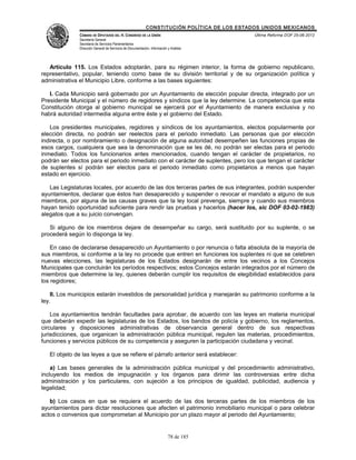 CONSTITUCIÓN POLÍTICA DE LOS ESTADOS UNIDOS MEXICANOS
               CÁMARA DE DIPUTADOS DEL H. CONGRESO DE LA UNIÓN                                 Última Reforma DOF 25-06-2012
               Secretaría General
               Secretaría de Servicios Parlamentarios
               Dirección General de Servicios de Documentación, Información y Análisis




   Artículo 115. Los Estados adoptarán, para su régimen interior, la forma de gobierno republicano,
representativo, popular, teniendo como base de su división territorial y de su organización política y
administrativa el Municipio Libre, conforme a las bases siguientes:

   I. Cada Municipio será gobernado por un Ayuntamiento de elección popular directa, integrado por un
Presidente Municipal y el número de regidores y síndicos que la ley determine. La competencia que esta
Constitución otorga al gobierno municipal se ejercerá por el Ayuntamiento de manera exclusiva y no
habrá autoridad intermedia alguna entre éste y el gobierno del Estado.

    Los presidentes municipales, regidores y síndicos de los ayuntamientos, electos popularmente por
elección directa, no podrán ser reelectos para el periodo inmediato. Las personas que por elección
indirecta, o por nombramiento o designación de alguna autoridad desempeñen las funciones propias de
esos cargos, cualquiera que sea la denominación que se les dé, no podrán ser electas para el periodo
inmediato. Todos los funcionarios antes mencionados, cuando tengan el carácter de propietarios, no
podrán ser electos para el periodo inmediato con el carácter de suplentes, pero los que tengan el carácter
de suplentes sí podrán ser electos para el periodo inmediato como propietarios a menos que hayan
estado en ejercicio.

   Las Legislaturas locales, por acuerdo de las dos terceras partes de sus integrantes, podrán suspender
ayuntamientos, declarar que éstos han desaparecido y suspender o revocar el mandato a alguno de sus
miembros, por alguna de las causas graves que la ley local prevenga, siempre y cuando sus miembros
hayan tenido oportunidad suficiente para rendir las pruebas y hacerlos (hacer los, sic DOF 03-02-1983)
alegatos que a su juicio convengan.

   Si alguno de los miembros dejare de desempeñar su cargo, será sustituido por su suplente, o se
procederá según lo disponga la ley.

    En caso de declararse desaparecido un Ayuntamiento o por renuncia o falta absoluta de la mayoría de
sus miembros, si conforme a la ley no procede que entren en funciones los suplentes ni que se celebren
nuevas elecciones, las legislaturas de los Estados designarán de entre los vecinos a los Concejos
Municipales que concluirán los períodos respectivos; estos Concejos estarán integrados por el número de
miembros que determine la ley, quienes deberán cumplir los requisitos de elegibilidad establecidos para
los regidores;

    II. Los municipios estarán investidos de personalidad jurídica y manejarán su patrimonio conforme a la
ley.

    Los ayuntamientos tendrán facultades para aprobar, de acuerdo con las leyes en materia municipal
que deberán expedir las legislaturas de los Estados, los bandos de policía y gobierno, los reglamentos,
circulares y disposiciones administrativas de observancia general dentro de sus respectivas
jurisdicciones, que organicen la administración pública municipal, regulen las materias, procedimientos,
funciones y servicios públicos de su competencia y aseguren la participación ciudadana y vecinal.

   El objeto de las leyes a que se refiere el párrafo anterior será establecer:

    a) Las bases generales de la administración pública municipal y del procedimiento administrativo,
incluyendo los medios de impugnación y los órganos para dirimir las controversias entre dicha
administración y los particulares, con sujeción a los principios de igualdad, publicidad, audiencia y
legalidad;

   b) Los casos en que se requiera el acuerdo de las dos terceras partes de los miembros de los
ayuntamientos para dictar resoluciones que afecten el patrimonio inmobiliario municipal o para celebrar
actos o convenios que comprometan al Municipio por un plazo mayor al periodo del Ayuntamiento;


                                                                            78 de 185
 