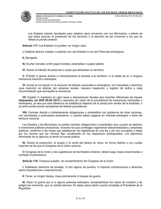 CONSTITUCIÓN POLÍTICA DE LOS ESTADOS UNIDOS MEXICANOS
               CÁMARA DE DIPUTADOS DEL H. CONGRESO DE LA UNIÓN                                 Última Reforma DOF 25-06-2012
               Secretaría General
               Secretaría de Servicios Parlamentarios
               Dirección General de Servicios de Documentación, Información y Análisis




        Los Estados estarán facultados para celebrar esos convenios con sus Municipios, a efecto de
        que éstos asuman la prestación de los servicios o la atención de las funciones a las que se
        refiere el párrafo anterior.

   Artículo 117. Los Estados no pueden, en ningún caso:

   I. Celebrar alianza, tratado o coalición con otro Estado ni con las Potencias extranjeras.

   II. Derogada.

   III. Acuñar moneda, emitir papel moneda, estampillas ni papel sellado.

   IV. Gravar el tránsito de personas o cosas que atraviesen su territorio.

  V. Prohibir ni gravar directa ni indirectamente la entrada a su territorio, ni la salida de él, a ninguna
mercancía nacional o extranjera.

   VI. Gravar la circulación ni el consumo de efectos nacionales o extranjeros, con impuestos o derechos
cuya exención se efectúe por aduanas locales, requiera inspección o registro de bultos o exija
documentación que acompañe la mercancía.

   VII. Expedir ni mantener en vigor leyes o disposiciones fiscales que importen diferencias de impues
(impuestos, sic DOF 05-02-1917) o requisitos por razón de la procedencia de mercancías nacionales o
extranjeras, ya sea que esta diferencia se establezca respecto de la producción similar de la localidad, o
ya entre producciones semejantes de distinta procedencia.

    VIII. Contraer directa o indirectamente obligaciones o empréstitos con gobiernos de otras naciones,
con sociedades o particulares extranjeros, o cuando deban pagarse en moneda extranjera o fuera del
territorio nacional.

    Los Estados y los Municipios no podrán contraer obligaciones o empréstitos sino cuando se destinen
a inversiones públicas productivas, inclusive los que contraigan organismos descentralizados y empresas
públicas, conforme a las bases que establezcan las legislaturas en una ley y por los conceptos y hasta
por los montos que las mismas fijen anualmente en los respectivos presupuestos. Los ejecutivos
informarán de su ejercicio al rendir la cuenta pública.

  IX. Gravar la producción, el acopio o la venta del tabaco en rama, en forma distinta o con cuotas
mayores de las que el Congreso de la Unión autorice.

  El Congreso de la Unión y las Legislaturas de los Estados dictarán, desde luego, leyes encaminadas a
combatir el alcoholismo.

   Artículo 118. Tampoco pueden, sin consentimiento del Congreso de la Unión:

   I. Establecer derechos de tonelaje, ni otro alguno de puertos, ni imponer contribuciones o derechos
sobre importaciones o exportaciones.

   II. Tener, en ningún tiempo, tropa permanente ni buques de guerra.

    III. Hacer la guerra por sí a alguna potencia extranjera, exceptuándose los casos de invasión y de
peligro tan inminente, que no admita demora. En estos casos darán cuenta inmediata al Presidente de la
República.


                                                                            85 de 185
 