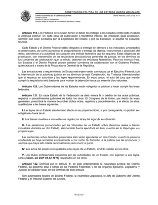 CONSTITUCIÓN POLÍTICA DE LOS ESTADOS UNIDOS MEXICANOS
               CÁMARA DE DIPUTADOS DEL H. CONGRESO DE LA UNIÓN                                 Última Reforma DOF 25-06-2012
               Secretaría General
               Secretaría de Servicios Parlamentarios
               Dirección General de Servicios de Documentación, Información y Análisis




   Artículo 119. Los Poderes de la Unión tienen el deber de proteger a los Estados contra toda invasión
o violencia exterior. En cada caso de sublevación o transtorno interior, les prestarán igual protección,
siempre que sean excitados por la Legislatura del Estado o por su Ejecutivo, si aquélla no estuviere
reunida.

    Cada Estado y el Distrito Federal están obligados a entregar sin demora a los indiciados, procesados
o sentenciados, así como a practicar el aseguramiento y entrega de objetos, instrumentos o productos del
delito, atendiendo a la autoridad de cualquier otra entidad federativa que los requiera. Estas diligencias se
practicarán, con intervención de las respectivas procuradurías generales de justicia, en los términos de
los convenios de colaboración que, al efecto, celebren las entidades federativas. Para los mismos fines,
los Estados y el Distrito Federal podrán celebrar convenios de colaboración con el Gobierno Federal,
quien actuará a través de la Procuraduría General de la República.

    Las extradiciones a requerimiento de Estado extranjero serán tramitadas por el Ejecutivo Federal, con
la intervención de la autoridad judicial en los términos de esta Constitución, los Tratados Internacionales
que al respecto se suscriban y las leyes reglamentarias. En esos casos, el auto del juez que mande
cumplir la requisitoria será bastante para motivar la detención hasta por sesenta días naturales.

   Artículo 120. Los Gobernadores de los Estados están obligados a publicar y hacer cumplir las leyes
federales.

   Artículo 121. En cada Estado de la Federación se dará entera fe y crédito de los actos públicos,
registros y procedimientos judiciales de todos los otros. El Congreso de la Unión, por medio de leyes
generales, prescribirá la manera de probar dichos actos, registros y procedimientos, y el efecto de ellos,
sujetándose a las bases siguientes:

    I. Las leyes de un Estado sólo tendrán efecto en su propio territorio, y, por consiguiente, no podrán ser
obligatorias fuera de él.

   II. Los bienes muebles e inmuebles se regirán por la ley del lugar de su ubicación.

   III. Las sentencias pronunciadas por los tribunales de un Estado sobre derechos reales o bienes
inmuebles ubicados en otro Estado, sólo tendrán fuerza ejecutoria en éste, cuando así lo dispongan sus
propias leyes.

   Las sentencias sobre derechos personales sólo serán ejecutadas en otro Estado, cuando la persona
condenada se haya sometido expresamente o por razón de domicilio, a la justicia que las pronunció, y
siempre que haya sido citada personalmente para ocurrir al juicio.

   IV. Los actos del estado civil ajustados a las leyes de un Estado, tendrán validez en los otros.

   V. Los títulos profesionales expedidos por las autoridades de un Estado, con sujeción a sus leyes,
serás (serán, sic DOF 05-02-1917) respetados en los otros.

   Artículo 122. Definida por el artículo 44 de este ordenamiento la naturaleza jurídica del Distrito
Federal, su gobierno está a cargo de los Poderes Federales y de los órganos Ejecutivo, Legislativo y
Judicial de carácter local, en los términos de este artículo.

   Son autoridades locales del Distrito Federal, la Asamblea Legislativa, el Jefe de Gobierno del Distrito
Federal y el Tribunal Superior de Justicia.




                                                                            86 de 185
 