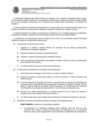CONSTITUCIÓN POLÍTICA DE LOS ESTADOS UNIDOS MEXICANOS
                    CÁMARA DE DIPUTADOS DEL H. CONGRESO DE LA UNIÓN                                 Última Reforma DOF 25-06-2012
                    Secretaría General
                    Secretaría de Servicios Parlamentarios
                    Dirección General de Servicios de Documentación, Información y Análisis




    La Asamblea Legislativa del Distrito Federal se integrará con el número de diputados electos según
los principios de mayoría relativa y de representación proporcional, mediante el sistema de listas votadas
en una circunscripción plurinominal, en los términos que señalen esta Constitución y el Estatuto de
Gobierno.

   El Jefe de Gobierno del Distrito Federal tendrá a su cargo el Ejecutivo y la administración pública en la
entidad y recaerá en una sola persona, elegida por votación universal, libre, directa y secreta.

    El Tribunal Superior de Justicia y el Consejo de la Judicatura, con los demás órganos que establezca
el Estatuto de Gobierno, ejercerán la función judicial del fuero común en el Distrito Federal.

   La distribución de competencias entre los Poderes de la Unión y las autoridades locales del Distrito
Federal se sujetará a las siguientes disposiciones:

   A.   Corresponde al Congreso de la Unión:

        I.     Legislar en lo relativo al Distrito Federal, con excepción de las materias expresamente
               conferidas a la Asamblea Legislativa;

        II.    Expedir el Estatuto de Gobierno del Distrito Federal;

        III.   Legislar en materia de deuda pública del Distrito Federal;

        IV. Dictar las disposiciones generales que aseguren el debido, oportuno y eficaz funcionamiento
            de los Poderes de la Unión; y

        V.     Las demás atribuciones que le señala esta Constitución.

   B.   Corresponde al Presidente de los Estados Unidos Mexicanos:

        I.     Iniciar leyes ante el Congreso de la Unión en lo relativo al Distrito Federal;

        II.    Proponer al Senado a quien deba sustituir, en caso de remoción, al Jefe de Gobierno del
               Distrito Federal;

        III.   Enviar anualmente al Congreso de la Unión, la propuesta de los montos de endeudamiento
               necesarios para el financiamiento del presupuesto de egresos del Distrito Federal. Para tal
               efecto, el Jefe de Gobierno del Distrito Federal someterá a la consideración del Presidente
               de la República la propuesta correspondiente, en los términos que disponga la Ley;

        IV. Proveer en la esfera administrativa a la exacta observancia de las leyes que expida el
            Congreso de la Unión respecto del Distrito Federal; y

        V.     Las demás atribuciones que le señale esta Constitución, el Estatuto de Gobierno y las leyes.

   C.   El Estatuto de Gobierno del Distrito Federal se sujetará a las siguientes bases:

               BASE PRIMERA.- Respecto a la Asamblea Legislativa:

               I.        Los Diputados a la Asamblea Legislativa serán elegidos cada tres años por voto
                         universal, libre, directo y secreto en los términos que disponga la Ley, la cual deberá
                         tomar en cuenta, para la organización de las elecciones, la expedición de constancias y



                                                                                 87 de 185
 