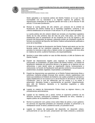 CONSTITUCIÓN POLÍTICA DE LOS ESTADOS UNIDOS MEXICANOS
CÁMARA DE DIPUTADOS DEL H. CONGRESO DE LA UNIÓN                                 Última Reforma DOF 25-06-2012
Secretaría General
Secretaría de Servicios Parlamentarios
Dirección General de Servicios de Documentación, Información y Análisis




              Serán aplicables a la hacienda pública del Distrito Federal, en lo que no sea
              incompatible con su naturaleza y su régimen orgánico de gobierno, las
              disposiciones contenidas en el segundo párrafo del inciso c) de la fracción IV del
              artículo 115 de esta Constitución;

     c)       Revisar la cuenta pública del año anterior, por conducto de la entidad de
              fiscalización del Distrito Federal de la Asamblea Legislativa, conforme a los
              criterios establecidos en la fracción VI del artículo 74, en lo que sean aplicables.

              La cuenta pública del año anterior deberá ser enviada a la Asamblea Legislativa
              dentro de los diez primeros días del mes de junio. Este plazo, así como los
              establecidos para la presentación de las iniciativas de la ley de ingresos y del
              proyecto del presupuesto de egresos, solamente podrán ser ampliados cuando se
              formule una solicitud del Ejecutivo del Distrito Federal suficientemente justificada a
              juicio de la Asamblea;

              El titular de la entidad de fiscalización del Distrito Federal será electo por las dos
              terceras partes de los miembros presentes de la Asamblea Legislativa por
              periodos no menores a siete años y deberá contar con experiencia de cinco años
              en materia de control, auditoría financiera y de responsabilidades.

     d)       Nombrar a quien deba sustituir en caso de falta absoluta, al Jefe de Gobierno del
              Distrito Federal;

     e)       Expedir las disposiciones legales para organizar la hacienda pública, el
              presupuesto, la contabilidad y el gasto público del Distrito Federal, y la entidad de
              fiscalización dotándola de autonomía técnica y de gestión en el ejercicio de sus
              atribuciones, y para decidir sobre su organización interna, funcionamiento y
              resoluciones. La función de fiscalización será ejercida conforme a los principios de
              posterioridad, anualidad, legalidad, imparcialidad y confiabilidad.

     f)       Expedir las disposiciones que garanticen en el Distrito Federal elecciones libres y
              auténticas, mediante sufragio universal, libre, secreto y directo; sujetándose a las
              bases que establezca el Estatuto de Gobierno, las cuales cumplirán los principios y
              reglas establecidos en los incisos b) al n) de la fracción IV del artículo 116 de esta
              Constitución, para lo cual las referencias que los incisos j) y m) hacen a
              gobernador, diputados locales y ayuntamientos se asumirán, respectivamente,
              para Jefe de Gobierno, diputados a la Asamblea Legislativa y Jefes
              Delegacionales;

     g)       Legislar en materia de Administración Pública local, su régimen interno y de
              procedimientos administrativos;

     h)       Legislar en las materias civil y penal; normar el organismo protector de los
              derechos humanos, participación ciudadana, defensoría de oficio, notariado y
              registro público de la propiedad y de comercio;

     i)       Normar la protección civil; justicia cívica sobre faltas de policía y buen gobierno;
              los servicios de seguridad prestados por empresas privadas; la prevención y la
              readaptación social; la salud y asistencia social; y la previsión social;

     j)       Legislar en materia de planeación del desarrollo; en desarrollo urbano,
              particularmente en uso del suelo; preservación del medio ambiente y protección


                                                             89 de 185
 