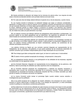 CONSTITUCIÓN POLÍTICA DE LOS ESTADOS UNIDOS MEXICANOS
               CÁMARA DE DIPUTADOS DEL H. CONGRESO DE LA UNIÓN                                 Última Reforma DOF 25-06-2012
               Secretaría General
               Secretaría de Servicios Parlamentarios
               Dirección General de Servicios de Documentación, Información y Análisis




   III. Queda prohibida la utilización del trabajo de los menores de catorce años. Los mayores de esta
edad y menores de dieciséis tendrán como jornada máxima la de seis horas.

   IV. Por cada seis días de trabajo deberá disfrutar el operario de un día de descanso, cuando menos.

   V. Las mujeres durante el embarazo no realizarán trabajos que exijan un esfuerzo considerable y
signifiquen un peligro para su salud en relación con la gestación; gozarán forzosamente de un descanso
de seis semanas anteriores a la fecha fijada aproximadamente para el parto y seis semanas posteriores
al mismo, debiendo percibir su salario íntegro y conservar su empleo y los derechos que hubieren
adquirido por la relación de trabajo. En el período de lactancia tendrán dos descansos extraordinarios por
día, de media hora cada uno para alimentar a sus hijos;

   VI. Los salarios mínimos que deberán disfrutar los trabajadores serán generales o profesionales. Los
primeros regirán en las áreas geográficas que se determinen; los segundos se aplicarán en ramas
determinadas de la actividad económica o en profesiones, oficios o trabajos especiales.

    Los salarios mínimos generales deberán ser suficientes para satisfacer las necesidades normales de
un jefe de familia, en el orden material, social y cultural, y para proveer a la educación obligatoria de los
hijos. Los salarios mínimos profesionales se fijarán considerando, además, las condiciones de las
distintas actividades económicas.

    Los salarios mínimos se fijarán por una comisión nacional integrada por representantes de los
trabajadores, de los patrones y del gobierno, la que podrá auxiliarse de las comisiones especiales de
carácter consultivo que considere indispensables para el mejor desempeño de sus funciones.

   VII. Para trabajo igual debe corresponder salario igual, sin tener en cuenta sexo ni nacionalidad.

   VIII. El salario mínimo quedará exceptuado de embargo, compensación o descuento.

   IX. Los trabajadores tendrán derecho a una participación en las utilidades de las empresas, regulada
de conformidad con las siguientes normas:

  a) Una Comisión Nacional, integrada con representantes de los trabajadores, de los patronos y del
Gobierno, fijará el porcentaje de utilidades que deba repartirse entre los trabajadores;

   b) La Comisión Nacional practicará las investigaciones y realizará los estudios necesarios y
apropiados para conocer las condiciones generales de la economía nacional. Tomará asimismo en
consideración la necesidad de fomentar el desarrollo industrial del País, el interés razonable que debe
percibir el capital y la necesaria reinversión de capitales;

   c) La misma Comisión podrá revisar el porcentaje fijado cuando existan nuevos estudios e
investigaciones que los justifiquen.

   d) La Ley podrá exceptuar de la obligación de repartir utilidades a las empresas de nueva creación
durante un número determinado y limitado de años, a los trabajos de exploración y a otras actividades
cuando lo justifique su naturaleza y condiciones particulares;

   e) Para determinar el monto de las utilidades de cada empresa se tomará como base la renta gravable
de conformidad con las disposiciones de la Ley del Impuesto sobre la Renta. Los trabajadores podrán
formular ante la Oficina correspondiente de la Secretaría de Hacienda y Crédito Público las objeciones
que juzguen convenientes, ajustándose al procedimiento que determine la ley;




                                                                            94 de 185
 