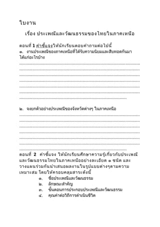 ใบงาน
    เรื่อ ง ประเพณีแ ละวัฒ นธรรมของไทยในภาคเหนือ

ตอนที่ 1 คำา ชี้แ จงให้น ัก เรีย นตอบคำา ถามต่อ ไปนี้
๑. งานประเพณีของภาคเหนือที่ได้รับความนิยมและสืบทอดกันมา
ได้แก่อะไรบ้าง
.....................................................................................................
.....................................................................................................
.....................................................................................................
.....................................................................................................
.....................................................................................................
.....................................................................................................
..........................................................................................

๒. จงยกตัวอย่างประเพณีของจังหวัดต่างๆ ในภาคเหนือ
.....................................................................................................
.....................................................................................................
.....................................................................................................
.....................................................................................................
.....................................................................................................
.....................................................................................................
..........................................................................................
ตอนที่ 2 คำา ชี้แ จง ให้น ัก เรีย นศึก ษาความรู้เ กี่ย วกับ ประเพณี
และวัฒ นธรรมไทยในภาคเหนือ อย่า งละเอีย ด ๑ ชนิด และ
วางแผนร่ว มกัน นำา เสนอผลงานในรูป แบบต่า งๆตามความ
เหมาะสม โดยให้ค รอบคลุม สาระดัง นี้
                ๑. ชื่อประเพณีและวัฒนธรรม
                ๒. ลักษณะสำาคัญ
                ๓. ขั้นตอนการประกอบประเพณีและวัฒนธรรม
                ๔. คุณค่าต่อวิถีการดำาเนินชีวิต
 