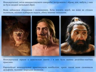 Неандертальці уміли використовувати саморобні інструменти і зброю, але, мабуть, у них
не було жодної метальної зброї.

Вони займалися збиранням і полюванням. Хоча існують версії, що вони не стільки
полювали, скільки підбирали падаль, убиту іншими хижаками.




Неандертальці вірили в замогильне життя і в них була наявна релігійно-магічна
практика.

Європейські неандертальці практикували канібалізм, проте також вони споживали
дельфінів, тюленів і морських молюсків.
 