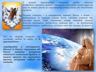 З     позиції     креаціонізму     людський      розум,      людську
                особистість, здатність любити, страждати, співчувати, радіти красі аж
                ніяк не можна звести до властивостей матеріальних або біологічних
                процесів.

                Людина створена – в поширеному варіанті Богом, в інших –
                найпершими та вищими силами буття, світовим розумом або
                світовим духом. Саме творенням можна пояснити людські
                почуття, розумність, особистість; оскільки Бог – це всетотальна
                індивідуальність, особистість, остільки саме він вкладає ці якості в
                людину.


Так як людина створена від
надлишку любові та добра, то її
призначення –

перебувати     в   спілкуванні,
діалозі із Богом, черпаючи від
Нього     найвищі     почуття
єдності із повнотою буття, із
вищою красою та гармонією
буття, почуття любові та
свободи.
 