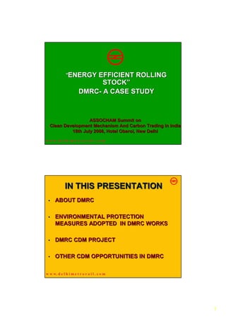 “ENERGY      EFFICIENT ROLLING
                             STOCK”
                       DMRC- A CASE STUDY



                   ASSOCHAM Summit on
  Clean Development Mechanism And Carbon Trading In India
           18th July 2008, Hotel Oberoi, New Delhi
                                 Oberoi,
w w w. d e l h i m e t r o r a i l . c o m




             IN THIS PRESENTATION
 •    ABOUT DMRC

 •    ENVIRONMENTAL PROTECTION
      MEASURES ADOPTED IN DMRC WORKS

 •    DMRC CDM PROJECT

 •    OTHER CDM OPPORTUNITIES IN DMRC

w w w. d e l h i m e t r o r a i l . c o m




                                                            1
 