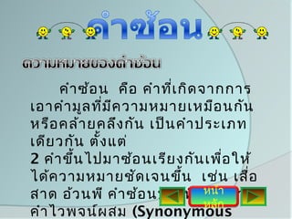 คำา ซ้อ น คือ คำา ที่เ กิด จากการ
เอาคำา มูล ที่ม ีค วามหมายเหมือ นกัน
หรือ คล้า ยคลึง กัน เป็น คำา ประเภท
เดีย วกัน ตั้ง แต่
2 คำา ขึน ไปมาซ้อ นเรีย งกัน เพื่อ ให้
        ้
ได้ค วามหมายชัด เจนขึ้น เช่น เสื่อ
สาด อ้ว นพี คำา ซ้อ นบางทีเ รีย า า
                                 หน้ กว่
                                 หลัก
คำา ไวพจน์ผ สม (Synonymous
 