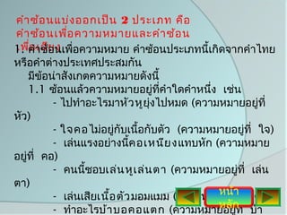 คำา ซ้อ นแบ่ง ออกเป็น 2 ประเภท คือ
คำา ซ้อ นเพือ ความหมายและคำา ซ้อ น
             ่
1. คำาซ้ยนเพื่อความหมาย คำาซ้อนประเภทนี้เกิดจากคำาไทย
เพือ เสีอ ง
    ่
หรือคำาต่างประเทศประสมกัน
    มีข้อน่าสังเกตความหมายดังนี้
    1.1 ซ้อนแล้วความหมายอยู่ทคำาใดคำาหนึง เช่น
                                  ี่        ่
          - ไปทำาอะไรมาหัว หูยุงไปหมด (ความหมายอยูที่
                                ่                       ่
หัว)
          - ใจคอ ไม่อยูกับเนื้อกับตัว (ความหมายอยูที่ ใจ)
                         ่                           ่
          - เล่นแรงอย่างนี้ค อเหนีย ง แทบหัก (ความหมาย
อยู่ที่ คอ)
          - คนนีชอบเล่น หูเ ล่น ตา (ความหมายอยู่ที่ เล่น
                 ้
ตา)
                                              หน้า ่
          - เล่นเสียเนือ ตัว มอมแมม (ความหมายอยูที่ ตัว)
                       ้
          - ทำาอะไรบ้า บอคอแตก (ความหมายอยูท  หลัก ี่ บ้า
                                                  ่
 