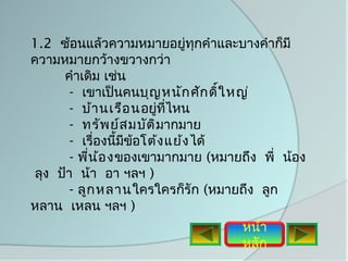 1.2 ซ้อนแล้วความหมายอยู่ทกคำาและบางคำาก็มี
                                 ุ
ความหมายกว้างขวางกว่า
      คำาเดิม เช่น
        - เขาเป็นคนบุญ หนัก ศัก ดิ์ใ หญ่
        - บ้า นเรือ นอยู่ทไหน
                           ี่
        - ทรัพ ย์ส มบัต ิมากมาย
        - เรื่องนีมข้อโต้ง แย้ง ได้
                   ้ ี
        - พีน ้อ ง ของเขามากมาย (หมายถึง พี่ น้อง
            ่
 ลุง ป้า น้า อา ฯลฯ )
        - ลูก หลาน ใครใครก็รัก (หมายถึง ลูก
หลาน เหลน ฯลฯ )
                                     หน้า
                                     หลัก
 