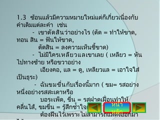 1.3 ซ้อนแล้วมีความหมายใหม่แต่กเกี่ยวเนืองกับ
                                     ็      ่
คำาเดิมแต่ละคำา เช่น
       - เขาตัด สิน ว่าอย่างไร (ตัด = ทำาให้ขาด,
ทอน สิน = ฟันให้ขาด,
          ตัดสิน = ลงความเห็นชีขาด)้
       - ไม่มใครเหลีย วแล เขาเลย ( เหลียว = หัน
               ี
ไปทางซ้าย หรือขวาอย่าง
           เอียงคอ, แล = ดู, เหลียวแล = เอาใจใส่
เป็นธุระ)
        - ฉันขมขื่น กับเรื่องนีมาก ( ขม= รสอย่าง
                                ้
หนึงอย่างรสสะเดาหรือ
    ่
           บอระเพ็ด, ขื่น = รสฝาดเฝื่อนทำาให้
คลื่นไส้, ขมขื่น = รู้สึกชำ้าใจแต่     หน้า
                                       หลัก
           ต้องฝืนไว้เพราะไม่สามารถแสดงออกมา
 