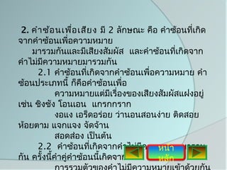 2. คำา ซ้อ นเพือ เสีย ง มี 2 ลักษณะ คือ คำาซ้อนทีเกิด
                  ่                               ่
จากคำาซ้อนเพี่อความหมาย
    มารวมกันและมีเสียงสัมผัส และคำาซ้อนทีเกิดจาก
                                             ่
คำาไม่มความหมายมารวมกัน
        ี
      2.1 คำาซ้อนทีเกิดจากคำาซ้อนเพื่อความหมาย คำา
                       ่
ซ้อนประเภทนี้ ก็คือคำาซ้อนเพื่อ
             ความหมายแต่มีเรื่องของเสียงสัมผัสแฝงอยู่
เช่น ชิงชัง โอนเอน แกรกกราก
             งอแง เอร็ดอร่อย ว่านอนสอนง่าย ติดสอย
ห้อยตาม แจกแจง จัดจ้าน
             สอดส่อง เป็นต้น
      2.2 คำาซ้อนทีเกิดจากคำาไม่มความหมายมารวม
                         ่         ี    หน้า
กัน ครั้งนีคำาคู่คำาซ้อนนี้เกิดจาก
           ้                            หลัก
 
