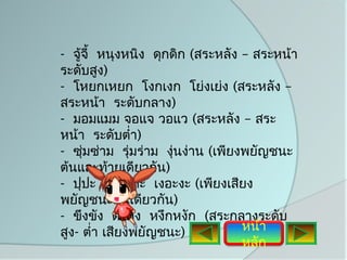 - จู้จี้ หนุงหนิง ดุกดิก (สระหลัง – สระหน้า
ระดับสูง)
- โหยกเหยก โงกเงก โย่งเย่ง (สระหลัง –
สระหน้า ระดับกลาง)
- มอมแมม จอแจ วอแว (สระหลัง – สระ
หน้า ระดับตำ่า)
- ซุมซ่าม รุ่มร่าม งุ่นง่าน (เพียงพยัญชนะ
     ่
ต้นและท้ายเดียวกัน)
- ปุปะ เทอะทะ เงอะงะ (เพียงเสียง
พยัญชนะต้นเดียวกัน)
- ขึงขัง ตึงตัง หงึกหงัก (สระกลางระดับ
สูง- ตำ่า เสียงพยัญชนะ)           หน้า
                                  หลัก
 