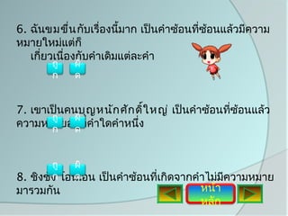 6. ฉันขมขื่น กับเรื่องนี้มาก เป็นคำาซ้อนทีซอนแล้วมีความ
                                          ่ ้
หมายใหม่แต่ก็
   เกี่ยวเนื่องกับคำาเดิมแต่ละคำา
       ถู   ผิ
       ก    ด


7. เขาเป็นคนบุญ หนัก ศัก ดิ์ใ หญ่ เป็นคำาซ้อนทีซ้อนแล้ว
                                               ่
       ถู   ผิ
ความหมายอยูทคำาใดคำาหนึง
       ก    ด
             ่ ี่        ่


        ถู  ผิ
8. ชิงชัง โอนเอน เป็นคำาซ้อนทีเกิดจากคำาไม่มความหมาย
        ก    ด                ่             ี
มารวมกัน                               หน้า
                                       หลัก
 