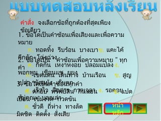 คำาสั่ง จงเลือกข้อทีถูกต้องทีสุดเพียง
                     ่        ่
 ข้อเดียว
1. ข้อใดเป็นคำาซ้อนเพื่อเสียงและเพือความ
                                     ่
หมาย
     ก. ทอดทิง รีบร้อน บางเบา ข. แคะไค้
              ้
คึกคัก ใดเป็น างคำาซ้อนเพือความหมาย ” ทุก
2. ข้อ โฉ่งฉ่ “           ่
คำา ค. กีดกัน เหงาหงอย ปลอมแปลง ง.
พอกพูเขตแดน เดินยุยง บ้านเรือน ข. สูญ
    ก. น เชือนแช ทาง
 เปล่า ขัดแย้ง เก็บตก
3. ข้อใดเป็นคำาซ้อนทุกคำา
     ก.. ตกอับ ทรัพย์สินกาลเวลา ง. รอคอย
      ค เร็วไว สือสาร กินนอน
                     ่               ข. แปด
เปื้อคณะ มงวด กวดขัน
 หมู่ น เข้ บอกเล่า
     ค. ชั่วดี ถี่หาง ทางลัด
                   ่                 หน้า
                                     ง.
มิดชิด ติดตั้ง สั่งเสีย              หลัก
 