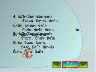 4. ข้อใดเป็นคำาซ้อนทุกคำา
     ก. ตัดรอน ตัดขาด ตัดสิน      ข.
ขัดขืน ขัดข้อง ขัดใจ
     ค. กักกัน กักขัง กักตุน      ง. ล้ม
5.กข้อใดเป็นล้มละลายกคำา
เลิ ล้มลุก คำาซ้อนทุ
    ก. ชักชวน ชักนำา ชักใย        ข.
ติดขัด ติดลม ติดตาม
    ค. มืดคำ่า มืดมัว มืดหน้า     ง.
ดือดัน ดือรั้ง ดื้อดึง
  ้        ้

                                หน้า
                                หลัก
 