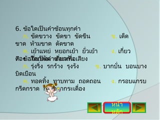 6. ข้อใดเป็นคำาซ้อนทุกคำา
   ก. ขัดขวาง ขัดขา ขัดขืน          ข. เด็ด
ขาด ห้ามขาด ตัดขาด
   ค. เย้าแหย่ หยอกเย้า ยั่วเย้า    ง. เกี่ยว
ดอง อใดเป็นน าเกี่ยวกัน เสียง
7. ข้ เกี่ยวพั คำ ซ้อนเพือ
                         ่
   ก. รุ่งริ่ง รกร้าง รุงรัง   ข. บากบั่น บอนบาง
บิดเบือน
   ค. ทอดทิง ทาบทาม ถอดถอน
               ้                    ง. กรอบแกรบ
กรีดกราด กระดากกระเดื่อง

                                   หน้า
                                   หลัก
 