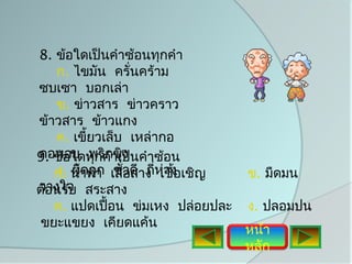 8. ข้อใดเป็นคำาซ้อนทุกคำา
   ก. ไขมัน ครั่นคร้าม
ซบเซา บอกเล่า
   ข. ข่าวสาร ข่าวคราว
ข้าวสาร ข้าวแกง
   ค. เขี้ยวเล็บ เหล่ากอ
คอหอย พริกขิง
9. ข้อใดทุกคำาเป็นคำาซ้อน
   ก. นำ้าท่า เสื่วดี ถีห่าง เชิญ
   ง. ผิดถูก ชัอสาง ่ เชื้อ         ข. มืดมน
วางใจ
ต้อนรับ สระสาง
   ค. แปดเปื้อน ข่มเหง ปล่อยปละ     ง. ปลอมปน
 ขยะแขยง เคียดแค้น
                                    หน้า
                                    หลัก
 