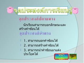 นักเรียนสามารถบอกลักษณะและ
สร้างคำาซ้อนได้


   1. สามารถบอกคำาซ้อนได้
   2. สามารถสร้างคำาซ้อนได้
   3. สามารถนำาคำาซ้อนมาแต่ง
    ประโยคได้                หน้า
                           หลัก
 