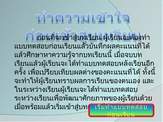 ก่อนที่จะเข้าสูบทเรียน ผูเรียนจะต้องทำา
                         ่            ้
แบบทดสอบก่อนเรียนแล้วบันทึกผลคะแนนที่ได้
แล้วศึกษาหาความรู้จากบทเรียนนี้ เมื่อจบบท
เรียนแล้วผูเรียนจะได้ทำาแบบทดสอบหลังเรียนอีก
               ้
ครั้ง เพื่อเปรียบเทียบผลต่างของคะแนนที่ได้ ทั้งนี้
จะทำาให้ผเรียนทราบผลการเรียนของตนเอง และ
            ู้
ในระหว่างเรียนผูเรียนจะได้ทำาแบบทดสอบ
                    ้
ระหว่างเรียนเพื่อพัฒนาศักยภาพของผู้เรียนด้วย
เมื่อพร้อมแล้วเริ่มเข้าสู่บทเรียนได้าลยค่ะ/ครับ
                               เริ่ม ทำ เ แบบทดสอบ
                                ก่อ นเรีย น
 