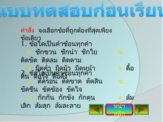 คำาสั่ง จงเลือกข้อทีถูกต้องทีสุดเพียง
                    ่        ่
ข้อเดียว
1. ข้อใดเป็นคำาซ้อนทุกคำา
   ก. ชักชวน ชักนำา ชักใย                ข.
ติดขัด ติดลม ติดตาม
   ค. มืดคำ่า มืดมัว มืดหน้า             ง. ดื้อ
2. ข้ดืใดเป็นคำาซ้อนทุกคำา
ดัน  อ้อรั้ง ดื้อดึง
    ก. ตัดรอน ตัดขาด ตัดสิน              ข.
ขัดขืน ขัดข้อง ขัดใจ
    ค. กักกัน กักขัง กักตุน              ง. ล้ม
เลิก ล้มลุก ล้มละลาย                    หน้า
                                        หลัก
 