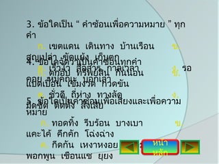 3. ข้อใดเป็น “ คำาซ้อนเพื่อความหมาย ” ทุก
คำา
    ก. เขตแดน เดินทาง บ้านเรือน         ข.
สูญเปล่า ขัดแย้ง เก็บตก
4. ข้อใดจัดว่าเป็นคำาซ้อนทุกคำา
    ค. เร็วไว สื่อสาร กาลเวลา           ง. รอ
    ก. ตกอับ ทรัพย์สิน กินนอน           ข.
คอย หมูคณะ บอกเล่า
           ่
แปดเปื้อน เข้มงวด กวดขัน
    ค. ชั่วดี ถี่ห่าง ทางลัด            ง.
5. ชิด ใดเป็นคำาซ้อนเพื่อเสียงและเพื่อความ
มิด ข้อ ติดตัง สั่งเสีย
              ้
หมาย
     ก. ทอดทิ้ง รีบร้อน บางเบา           ข.
แคะไค้ คึกคัก โฉ่งฉ่าง
     ค. กีดกัน เหงาหงอย ปลอมแปลงา ง.
                                  หน้
พอกพูน เชือนแช ยุยง               หลัก
 