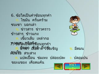 6. ข้อใดเป็นคำาซ้อนทุกคำา
   ก. ไขมัน ครั่นคร้าม
ซบเซา บอกเล่า
   ข. ข่าวสาร ข่าวคราว
ข้าวสาร ข้าวแกง
   ค. เขี้ยวเล็บ เหล่ากอ
7. ข้อใดเป็นกขิง อนทุกคำา
คอหอย พริ คำาซ้
   ก. นำ้าท่า เสื่วดี ถี่ห่าง เชิญ
   ง. ผิดถูก ชัอสาง เชื้อ            ข. มืดมน
วางใจ
ต้อนรับ สระสาง
   ค. แปดเปื้อน ข่มเหง ปล่อยปละ      ง. ปลอมปน
 ขยะแขยง เคียดแค้น
                                     หน้า
                                     หลัก
 