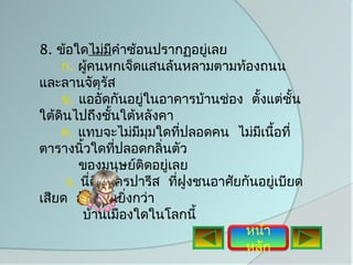 8. ข้อใดไม่มคำาซ้อนปรากฏอยูเลย
               ี              ่
    ก. ผู้คนหกเจ็ดแสนล้นหลามตามท้องถนน
และลานจัตุรัส
    ข. แออัดกันอยูในอาคารบ้านช่อง ตั้งแต่ชั้น
                    ่
ใต้ดินไปถึงชั้นใต้หลังคา
    ค. แทบจะไม่มมมใดทีปลอดคน ไม่มเนือที่
                   ี ุ      ่         ี ้
ตารางนิวใดทีปลอดกลิ่นตัว
         ้       ่
        ของมนุษย์ติดอยู่เลย
     ง. นี่คือนครปารีส ทีฝูงชนอาศัยกันอยู่เบียด
                          ่
เสียด อัดแน่นยิ่งกว่า
        บ้านเมืองใดในโลกนี้
                                    หน้า
                                    หลัก
 