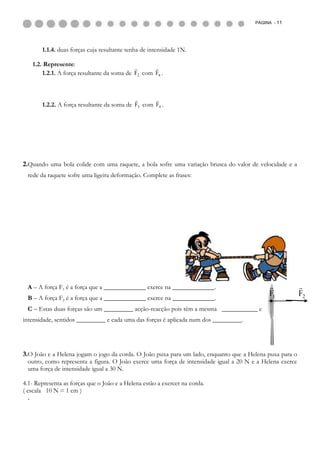 PÁGINA - 11




       1.1.4. duas forças cuja resultante tenha de intensidade 1N.

   1.2. Represente:
                                                  
       1.2.1. A força resultante da soma de F2 com F6 .



                                                    
       1.2.2. A força resultante da soma de F3 com F4 .




2.Quando uma bola colide com uma raquete, a bola sofre uma variação brusca do valor de velocidade e a
 rede da raquete sofre uma ligeira deformação. Complete as frases:




 A – A força F1 é a força que a _____________ exerce na _____________.                                    
 B – A força F2 é a força que a _____________ exerce na _____________.
                                                                                             F1            F2
 C – Estas duas forças são um _________ acção-reacção pois têm a mesma ___________ e
intensidade, sentidos _________ e cada uma das forças é aplicada num dos _________.




3.O João e a Helena jogam o jogo da corda. O João puxa para um lado, enquanto que a Helena puxa para o
  outro, como representa a figura. O João exerce uma força de intensidade igual a 20 N e a Helena exerce
  uma força de intensidade igual a 30 N.

4.1- Representa as forças que o João e a Helena estão a exercer na corda.
( escala 10 N = 1 cm )
  .
 