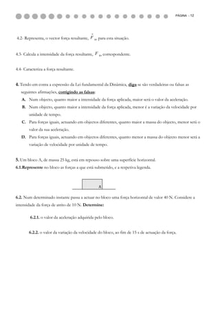 PÁGINA - 12




4.2- Representa, o vector força resultante, F R, para esta situação.


4.3- Calcula a intensidade da força resultante, F R, correspondente.


4.4- Caracteriza a força resultante.


4. Tendo em conta a expressão da Lei fundamental da Dinâmica, diga se são verdadeiras ou falsas as
   seguintes afirmações, corrigindo as falsas:
   A. Num objecto, quanto maior a intensidade da força aplicada, maior será o valor da aceleração.
   B. Num objecto, quanto maior a intensidade da força aplicada, menor é a variação da velocidade por
        unidade de tempo.
   C. Para forças iguais, actuando em objectos diferentes, quanto maior a massa do objecto, menor será o
        valor da sua aceleração.
   D. Para forças iguais, actuando em objectos diferentes, quanto menor a massa do objecto menor será a
        variação de velocidade por unidade de tempo.


5. Um bloco A, de massa 25 kg, está em repouso sobre uma superfície horizontal.
6.1.Represente no bloco as forças a que está submetido, e a respetiva legenda.



                                                 A

6.2. Num determinado instante passa a actuar no bloco uma força horizontal de valor 40 N. Considere a
intensidade da força de atrito de 10 N. Determine:

        6.2.1. o valor da aceleração adquirida pelo bloco.


        6.2.2. o valor da variação da velocidade do bloco, ao fim de 15 s de actuação da força.
 