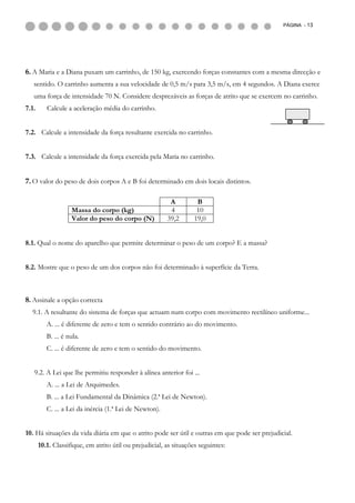 PÁGINA - 13




6. A Maria e a Diana puxam um carrinho, de 150 kg, exercendo forças constantes com a mesma direcção e
   sentido. O carrinho aumenta a sua velocidade de 0,5 m/s para 3,5 m/s, em 4 segundos. A Diana exerce
   uma força de intensidade 70 N. Considere desprezáveis as forças de atrito que se exercem no carrinho.
7.1.      Calcule a aceleração média do carrinho.


7.2. Calcule a intensidade da força resultante exercida no carrinho.


7.3. Calcule a intensidade da força exercida pela Maria no carrinho.


7. O valor do peso de dois corpos A e B foi determinado em dois locais distintos.

                                                          A         B
                    Massa do corpo (kg)                   4         10
                    Valor do peso do corpo (N)           39,2      19,0


8.1. Qual o nome do aparelho que permite determinar o peso de um corpo? E a massa?


8.2. Mostre que o peso de um dos corpos não foi determinado à superfície da Terra.



8. Assinale a opção correcta
  9.1. A resultante do sistema de forças que actuam num corpo com movimento rectilíneo uniforme...
          A. ... é diferente de zero e tem o sentido contrário ao do movimento.
          B. ... é nula.
          C. ... é diferente de zero e tem o sentido do movimento.


   9.2. A Lei que lhe permitiu responder à alínea anterior foi ...
          A. ... a Lei de Arquimedes.
          B. ... a Lei Fundamental da Dinâmica (2.ª Lei de Newton).
          C. ... a Lei da inércia (1.ª Lei de Newton).


10. Há situações da vida diária em que o atrito pode ser útil e outras em que pode ser prejudicial.
       10.1. Classifique, em atrito útil ou prejudicial, as situações seguintes:
 