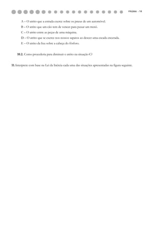 PÁGINA - 14



       A – O atrito que a estrada exerce sobre os pneus de um automóvel.
       B – O atrito que um cão tem de vencer para puxar um trenó.
       C – O atrito entre as peças de uma máquina.
       D – O atrito que se exerce nos nossos sapatos ao descer uma escada encerada.
       E – O atrito da lixa sobre a cabeça do fósforo.


    10.2. Como procederia para diminuir o atrito na situação C?


11. Interprete com base na Lei da Inércia cada uma das situações apresentadas na figura seguinte.
 