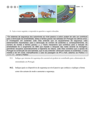 PÁGINA - 15




   A - Leia o texto seguinte e responda às questões a seguir colocadas.

 “Os sistemas de segurança dos automóveis ao nível passivo e activo podem ter sido um contributo
para a diminuição da sinistralidade, óbitos e feridos graves nas estradas em Portugal nos últimos anos.
O investigador em acidentes João Dias entende que os equipamentos de segurança «são
extremamente importantes» para a diminuição do número de acidentes e, consequentemente, do
número de mortes e feridos graves.” (…) “Outro mecanismo que contribuiu para a redução de
sinistralidade foi o surgimento do ABS que impede o bloquear das rodas durante as travagens,
permitindo recuperar automaticamente a trajectória da viatura. João Dias considera que a aposta de
Portugal na construção de auto-estradas, que no seu entender «diminuem imenso os acidentes», é uma
medida a ter em conta, exemplificando o caso da passagem do IP5 a A25, adiantou ao Público.”23
Junho 09 – Jornal o Público
   10.1.   Indique que sistemas de segurança dos automóveis podem ter contribuído para a diminuição da
           sinistralidade em Portugal.


   10.2.   Indique quais os dispositivos de segurança ao nível passivo que conhece e explique a forma
           como eles actuam de modo a aumentar a segurança.
 