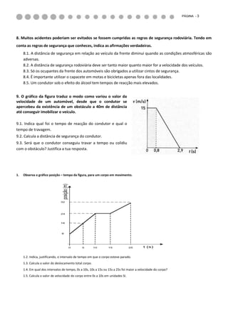 PÁGINA - 3




8. Muitos acidentes poderiam ser evitados se fossem cumpridas as regras de segurança rodoviária. Tendo em
conta as regras de segurança que conheces, indica as afirmações verdadeiras.
     8.1. A distância de segurança em relação ao veículo da frente diminui quando as condições atmosféricas são
     adversas.
     8.2. A distância de segurança rodoviária deve ser tanto maior quanto maior for a velocidade dos veículos.
     8.3. Só os ocupantes da frente dos automóveis são obrigados a utilizar cintos de segurança.
     8.4. É importante utilizar o capacete em motas e bicicletas apenas fora das localidades.
     8.5. Um condutor sob o efeito do álcool tem tempos de reacção mais elevados.


9. O gráfico da figura traduz o modo como variou o valor da
velocidade de um automóvel, desde que o condutor se
apercebeu da existência de um obstáculo a 40m de distância
até conseguir imobilizar o veículo.

9.1. Indica qual foi o tempo de reacção do condutor e qual o
tempo de travagem.
9.2. Calcula a distância de segurança do condutor.
9.3. Será que o condutor conseguiu travar a tempo ou colidiu
com o obstáculo? Justifica a tua resposta.




1.   Observa o gráfico posição – tempo da figura, para um corpo em movimento.
                                 posição (m)




                               32




                               24



                               16




                                8




                                               0   5     10      15               25      t (s)


     1.2. Indica, justificando, o intervalo de tempo em que o corpo esteve parado.
     1.3. Calcula o valor do deslocamento total corpo.
     1.4. Em qual dos intervalos de tempo, 0s a 10s, 10s a 15s ou 15s a 25s foi maior a velocidade do corpo?
     1.5. Calcula o valor de velocidade do corpo entre 0s a 10s em unidades SI.
 