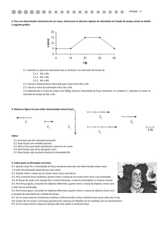PÁGINA - 4



2. Para um determinado movimento de um corpo, efectuaram-se diversos registos de velocidade em função do tempo, tendo-se obtido
o seguinte gráfico:




           2.1. Classifica os tipos de movimento que se verificam nos intervalos de tempo de:
                      2.1.1. 10s a 20s
                      2.1.2. 20s a 30s
                      2.1.3. 30s a 40s
           2.2. Calcula o deslocamento efectuado pelo corpo entre 20s a 30s.
           2.3. Calcula o valor da aceleração entre 10s e 20s.
           2.4. Sabendo que a massa do corpo é de 700kg, calcula a intensidade da força resultante, na unidade S.I., aplicada no corpo no
           intervalo de tempo de 10s a 20s.




3. Observa a figura em que estão representadas várias forças.

                                                                                      
                                                                                      F4
                                                                                                                    
             F1                                                                                                      F6
                                                      
                                  F2                   F3
                                                                                                                                     3N
                                                                                     F5
Indica:
 3.1. As forças que têm direcção horizontal.
 3.2. Duas forças com sentidos opostos.
 3.3. Qual a força que pode representar o peso de um corpo.
 3.4. Duas forças cuja soma seja igual a zero.
 3.5. Duas forças cuja resultante tenha de intensidade 0N.



4. Indica quais as afirmações correctas:
4.1. Quanto maior for a intensidade da força resultante exercida num determinado corpo maior
é o valor da aceleração adquirida por esse corpo.
4.2. Quanto maior a massa de um corpo maior será a sua inércia.
4.3. Para a mesma força resultante, quanto maior a massa de um corpo maior será a sua aceleração.
4.4. As forças de acção e de reacção têm a mesma direcção, a mesma intensidade e o mesmo sentido.
4.5. Para forças iguais, actuando em objectos diferentes, quanto maior a massa do objecto, menor será
o valor da sua aceleração.
4.6. Para forças iguais, actuando em objectos diferentes, quanto menor a massa do objecto menor será
a variação de velocidade por unidade de tempo.
4.7. Se um corpo está em movimento rectilíneo uniforme então a força resultante que actua sobre ele é nula.
4.8. O peso de um corpo é uma força gravitacional, expressa em Newton no SI e medida com um dinamómetro.
4.9. Se um corpo está em repouso é porque não está sujeito a nenhuma força.
 