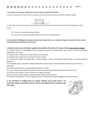 PÁGINA - 5



5. Um caixote, de massa igual a 20 kg, está em repouso sobre uma superfície horizontal.
5.1.Passa o esquema para a folha de teste e representa as forças a que está submetido, bem como a respectiva legenda.




                                                            A
5.2. Num determinado instante passa a actuar no bloco uma força horizontal, da esquerda para a direita de intensidade igual a 10 N.
Calcula:


       5.2.1. O valor da aceleração adquirida pelo bloco.
       5.2.2. O valor da variação da velocidade do bloco, ao fim de 15s de actuação da força.


6. Um automóvel de 800Kg partiu do repouso. Sabendo que 10s após iniciar o seu movimento atingiu a velocidade de 15m/s, calcula a
intensidade da força resultante a que está sujeito.



1. Classifica cada uma das afirmações seguintes em verdadeira (V) ou falsa (F). Corrige as falsas sem recorrer à negação.
4.1. Quanto maior for a intensidade da força resultante exercida num determinado corpo maior é o valor da aceleração
adquirida por esse corpo.
4.2. Quanto maior a massa de um corpo maior será a sua inércia.
4.3. Quanto menos rugosa for uma superfície maior é o atrito.
4.4. As forças de acção e de reacção têm a mesma direcção, a mesma intensidade, sentido oposto e o mesmo ponto de
aplicação.
4.5. Para forças iguais, actuando em objectos diferentes, quanto maior a massa do objecto, menor será o valor da sua
aceleração.
4.6. Os pára-quedistas usam o pára-quedas para diminuir o atrito.
4.7. Se um corpo está em movimento rectilíneo uniforme então a força resultante que actua sobre ele é nula.
4.8. O atrito entre o chão e os pés é útil para se conseguir caminhar.
4.9. Se um corpo está em repouso é porque não está sujeito a nenhuma força.
4.10. Quanto mais largo for o cinto de segurança menor o impacto sentido pelo passageiro em caso de choque.

2. Um automóvel de 1200Kg partiu do repouso. Sabendo que 8s após iniciar o seu
movimento atingiu a velocidade de 16m/s, calcula a intensidade da força resultante a que
está sujeito.
 