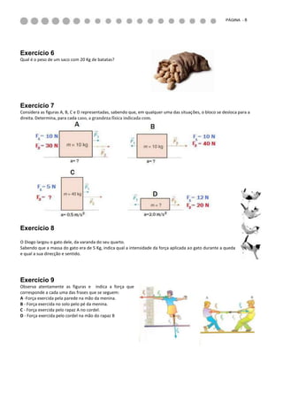 PÁGINA - 8




Exercício 6
Qual é o peso de um saco com 20 Kg de batatas?




Exercício 7
Considera as figuras A, B, C e D representadas, sabendo que, em qualquer uma das situações, o bloco se desloca para a
direita. Determina, para cada caso, a grandeza física indicada com.




Exercício 8

O Diogo largou o gato dele, da varanda do seu quarto.
Sabendo que a massa do gato era de 5 Kg, indica qual a intensidade da força aplicada ao gato durante a queda
e qual a sua direcção e sentido.




Exercício 9
Observa atentamente as figuras e indica a força que
corresponde a cada uma das frases que se seguem:
A -Força exercida pela parede na mão da menina.
B - Força exercida no solo pelo pé da menina.
C - Força exercida pelo rapaz A no cordel.
D - Força exercida pelo cordel na mão do rapaz B
 