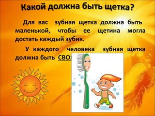 Для вас зубная щетка должна быть
маленькой, чтобы ее щетина могла
достать каждый зубик.
   У каждого человека зубная щетка
должна быть СВОЯ.
 