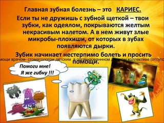 Главная зубная болезнь – это КАРИЕС.
       Если ты не дружишь с зубной щеткой – твои
          зубки, как одеялом, покрываются желтым
          некрасивым налетом. А в нем живут злые
             микробы-плохиши, от которых в зубах
                          появляются дырки.
       Зубик начинает нестерпимо болеть и просить
мощи врачом- стоматологом детским в организованнном детском коллективе (отсутст
                                  помощи.
         Помоги мне!
         Я же гибну !!!
 