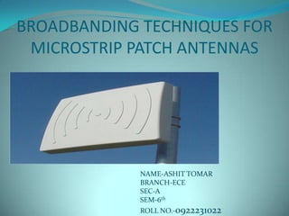 BROADBANDING TECHNIQUES FOR
 MICROSTRIP PATCH ANTENNAS




             NAME-ASHIT TOMAR
             BRANCH-ECE
             SEC-A
             SEM-6th
             ROLL NO.-0922231022
 