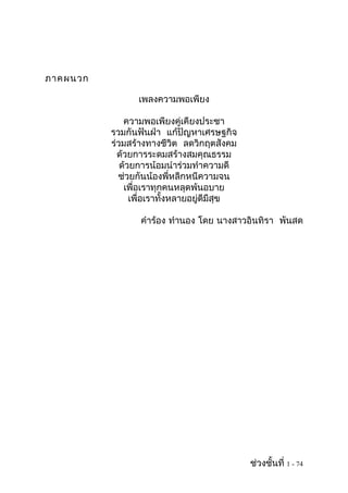 ภาคผนวก

                 เพลงความพอเพียง

              ความพอเพียงคู่เคียงประชา
          รวมกันฟันฝ่า แก้ปัญหาเศรษฐกิจ
          ร่วมสร้างทางชีวิต ลดวิกฤตสังคม
            ด้วยการระดมสร้างสมคุณธรรม
             ด้วยการน้อมนำาร่วมทำาความดี
            ช่วยกันน้องพี่หลีกหนีความจน
              เพื่อเราทุกคนหลุดพ้นอบาย
                เพื่อเราทั้งหลายอยู่ดีมีสุข

                 คำาร้อง ทำานอง โดย นางสาวอินทิรา พันสด




                                              ช่วงชั้นที่ 1 - 74
 