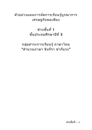 ตัว อย่า งแผนการจัด การเรีย นรู้บ ูร ณาการ
            เศรษฐกิจ พอเพีย ง

                ช่ว งชั้น ที่ 1
          ชั้น ประถมศึก ษาปีท ี่ 3

    กลุ่ม สาระการเรีย นรู้ ภาษาไทย
    “สำา นวนภาษา ขิง ก็ร า ข่า ก็แ รง”




                                     ช่วงชั้นที่ 1 - 76
 