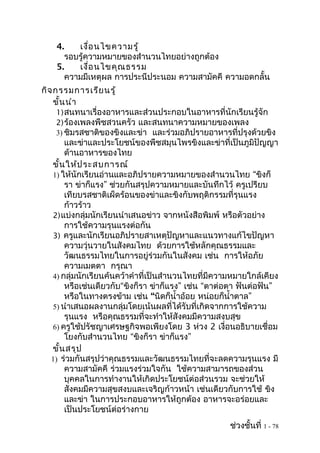 4.   เงื่อ นไขความรู้
      รอบรู้ความหมายของสำานวนไทยอย่างถูกต้อง
    5.   เงื่อ นไขคุณ ธรรม
      ความมีเหตุผล การประนีประนอม ความสามัคคี ความอดกลั้น
กิจ กรรมการเรีย นรู้
    ขั้น นำา
     1) สนทนาเรื่องอาหารและส่วนประกอบในอาหารที่นักเรียนรู้จัก
     2) ร้องเพลงพืชสวนครัว และสนทนาความหมายของเพลง
     3) ชิมรสชาติของขิงและข่า และร่วมอภิปรายอาหารที่ปรุงด้วยขิง
        และข่าและประโยชน์ของพืชสมุนไพรขิงและข่าที่เป็นภูมิปัญญา
        ด้านอาหารของไทย
    ขั้น ให้ป ระสบการณ์
    1) ให้นักเรียนอ่านและอภิปรายความหมายของสำานวนไทย “ขิงก็
        รา ข่าก็แรง” ช่วยกันสรุปความหมายและบันทึกไว้ ครูเปรียบ
        เทียบรสชาติเผ็ดร้อนของข่าและขิงกับพฤติกรรมที่รุนแรง
        ก้าวร้าว
    2) แบ่งกลุ่มนักเรียนนำาเสนอข่าว จากหนังสือพิมพ์ หรือตัวอย่าง
        การใช้ความรุนแรงต่อกัน
    3) ครูและนักเรียนอภิปรายสาเหตุปัญหาและแนวทางแก้ไขปัญหา
        ความวุ่นวายในสังคมไทย ด้วยการใช้หลักคุณธรรมและ
        วัฒนธรรมไทยในการอยู่ร่วมกันในสังคม เช่น การให้อภัย
        ความเมตตา กรุณา
    4) กลุ่มนักเรียนค้นคว้าคำาที่เป็นสำานวนไทยที่มีความหมายใกล้เคียง
        หรือเช่นเดียวกับ“ขิงก็รา ข่าก็แรง” เช่น “ตาต่อตา ฟันต่อฟัน”
        หรือในทางตรงข้าม เช่น “นิดก็นำ้าอ้อย หน่อยก็นำ้าตาล”
    5) นำาเสนอผลงานกลุ่มโดยเน้นผลที่ได้รับที่เกิดจากการใช้ความ
        รุนแรง หรือคุณธรรมที่จะทำาให้สังคมมีความสงบสุข
    6) ครูใช้ปรัชญาเศรษฐกิจพอเพียงโดย 3 ห่วง 2 เงื่อนอธิบายเชื่อม
        โยงกับสำานวนไทย “ขิงก็รา ข่าก็แรง”
    ขั้น สรุป
   1) ร่วมกันสรุปว่าคุณธรรมและวัฒนธรรมไทยที่จะลดความรุนแรง มี
        ความสามัคคี ร่วมแรงร่วมใจกัน ใช้ความสามารถของส่วน
        บุคคลในการทำางานให้เกิดประโยชน์ต่อส่วนรวม จะช่วยให้
        สังคมมีความสุขสงบและเจริญก้าวหน้า เช่นเดียวกับการใช้ ขิง
        และข่า ในการประกอบอาหารให้ถูกต้อง อาหารจะอร่อยและ
        เป็นประโยชน์ต่อร่างกาย
                                                      ช่วงชั้นที่ 1 - 78
 