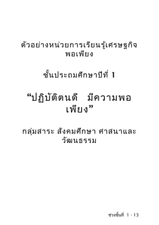ตัว อย่า งหน่ว ยการเรีย นรู้เ ศรษฐกิจ
               พอเพีย ง

       ชั้น ประถมศึก ษาปีท ี่ 1


 “ปฏิบ ัต ต นดี มีค วามพอ
          ิ
            เพีย ง”

กลุ่ม สาระ สัง คมศึก ษา ศาสนาและ
            วัฒ นธรรม




                            ช่วงชั้นที่ 1 - 13
 