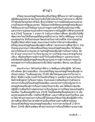 คำา นำา
       ปรัชญาของเศรษฐกิจพอเพียงเป็นปรัชญาชี้ถึงแนวการดำารงอยู่และ
ปฏิบัติตนของประชาชนในทุกระดับให้ดำาเนินไปในทางสายกลาง เพื่อให้
ก้าวทันต่อโลกยุคโลกาภิวัตน์ ซึ่งภายใต้สภาวะการณ์ปัจจุบันหลายหน่วย
งานทั้งของภาครัฐและเอกชน ได้น้อมนำาหลักคิดของเศรษฐกิจพอเพียงมา
ใช้เป็นแนวทางแก้ไขปัญหาและปรากฏความสำาเร็จเป็นรูปธรรมมากขึ้น
และจากความมุ่งหมายและหลักการของพระราชบัญญัติการศึกษาแห่งชาติ
พ.ศ.2542 ในหมวด 1 มาตรา 6 ว่าด้วยการจัดการศึกษา ต้องเป็นไปเพื่อ
พัฒนาคนไทยให้เป็นมนุษย์ที่สมบูรณ์ทั้งร่างกาย จิตใจ สติปัญญา ความรู้
และคุณธรรม มีจริยธรรมและวัฒนธรรมในการดำารงชีวิต สามารถอยู่ร่วม
กับผู้อื่นได้อย่างมีความสุข คณะกรรมการบริหารโครงการขับเคลื่อน
ปรัชญาของเศรษฐกิจพอเพียงสู่สถานศึกษา ของกระทรวงศึกษาธิการ ร่วม
กับคณะอนุกรรมการขับเคลื่อนปรัชญาของเศรษฐกิจพอเพียง จึงได้มอบ
หมายให้คณะทำางานบูรณาการเศรษฐกิจพอเพียงสู่การเรียนการสอน จัด
ทำา ตัว อย่า งหน่ว ยการเรีย นรู้บ ูร ณาการปรัช ญาของเศรษฐกิจ พอ
เพีย ง เพื่อส่งเสริมความรู้ความเข้าใจในหลักปรัชญาฯ และสามารถนำา
หลักคิดหลักปฏิบัติเศรษฐกิจพอเพียงมาบูรณาการสู่การเรียนการสอนใน
ทุกกลุ่มสาระการเรียนรู้ของทุกระดับได้อย่างถูกต้อง ชัดเจน และเป็นรูป
ธรรม
       คณะทำางานฯ ได้ร่วมกับภาคีต่าง ๆ จัดสัมมนาเชิงปฏิบัติ “สร้างคน
สร้างสังคม สู่ความพอเพียง :ประยุกต์ปรัชญาของเศรษฐกิจพอเพียงสู่การ
เรียนการสอน” ในเดือนตุลาคม 2549 เพื่อให้ครูและบุคลากรในวงการ
ศึกษา ซึ่งมีความรู้ความเข้าใจในหลักปรัชญาฯ และมีความสามารถในการ
จัดทำาหลักสูตรการเรียนการสอน ร่วมระดมความคิดเห็นยกร่างตัวอย่าง
หน่วยการเรียนรู้เรื่องเศรษฐกิจพอเพียง และหน่วยการเรียนรู้บูรณาการ
เศรษฐกิจพอเพียงสู่การเรียนการสอนในทุกระดับ และได้จัดประชุมเ ชิง
ปฏิบัติการเพื่อปรับร่างชุดหน่วยการเรียนรู้บูรณาการปรัชญาของเศรษฐกิจ
พอเพียง ในเดือนพฤศจิกายน 2549 โดยมีผลผลิตเป็นชุดเอกสาร 6 เล่ม
แยกตามแต่ละช่วงชั้น รวมถึงอาชีวศึกษา และการศึกษานอกโรงเรียน และ
จะได้นำาตัวอย่างหน่วยการเรียนรู้นี้ไปทดลองใช้และวิจัยเชิงปฏิบัติการใน
สถานศึกษาที่สนใจอาสาสมัครร่วมเป็นเครือข่ายสถานศึกษาทดลอง
ประยุกต์ใช้ปรัชญาของเศรษฐกิจพอเพียง ระหว่างภาคเรียนที่ 2 ปีการ
ศึกษา 2549 เพื่อร่วมพัฒนาตัวอย่างหน่วยการเรียนรู้ให้มีความเหมาะสม


                                                       ช่วงชั้นที่ 1 - 1
 